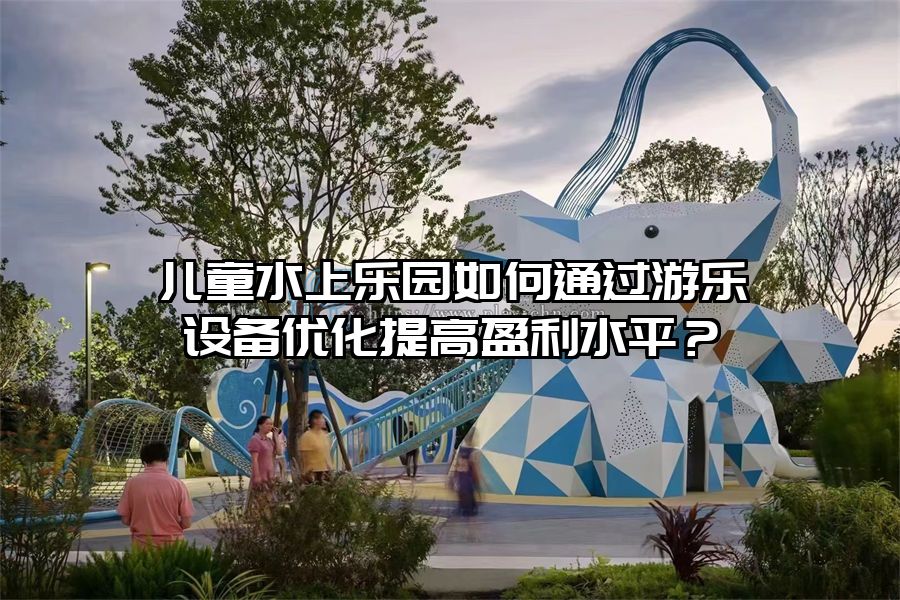 兒童水上樂園如何通過游樂設備優化提高盈利水平？