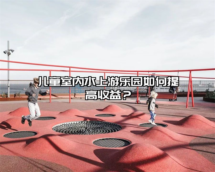 兒童室內水上游樂園如何提高收益？
