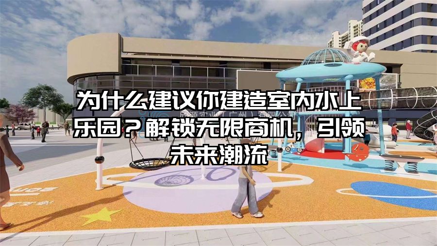 為什么建議你建造室內(nèi)水上樂園？解鎖無限商機(jī)，引領(lǐng)未來潮流