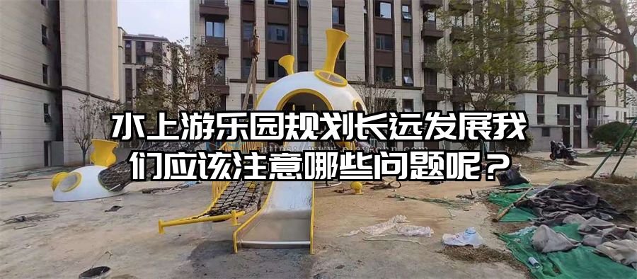 水上游樂園規劃長遠發展我們應該注意哪些問題呢？