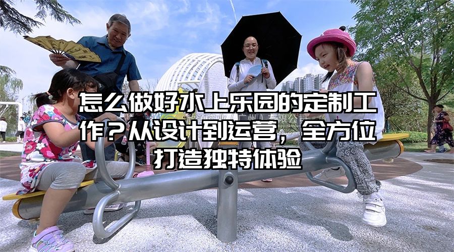 怎么做好水上樂園的定制工作？從設計到運營，全方位打造獨特體驗
