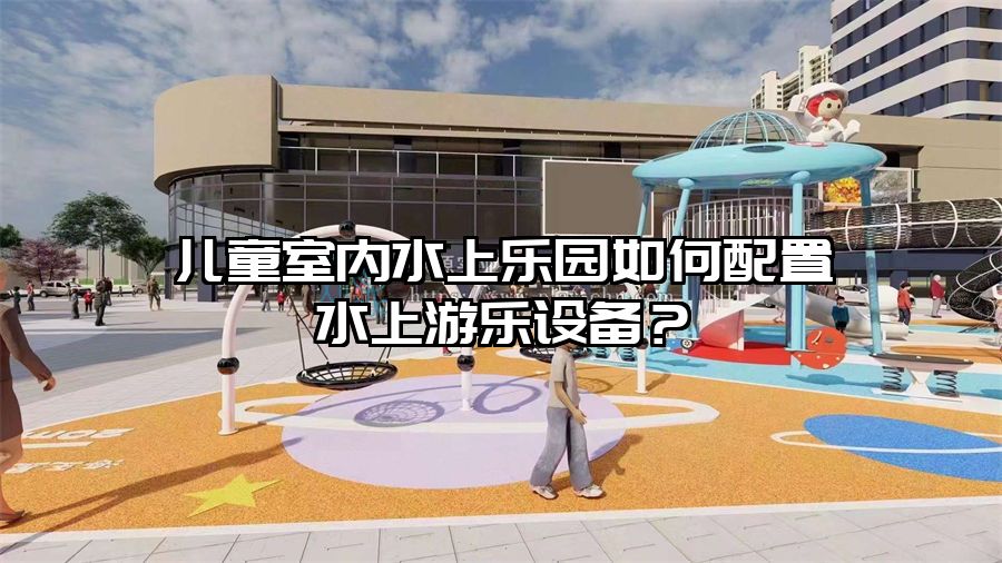 兒童室內(nèi)水上樂園如何配置水上游樂設備？
