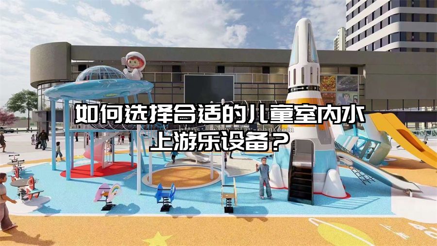 如何選擇合適的兒童室內(nèi)水上游樂設備？