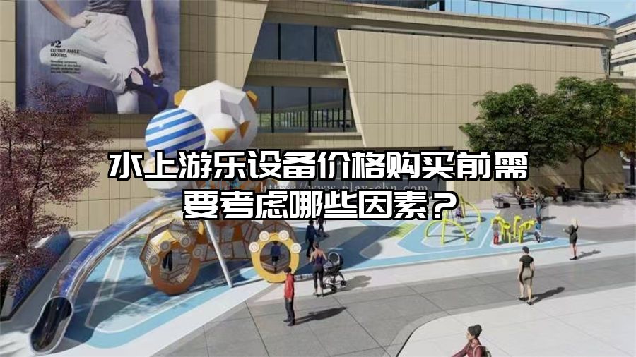 水上游樂設(shè)備價(jià)格購買前需要考慮哪些因素？