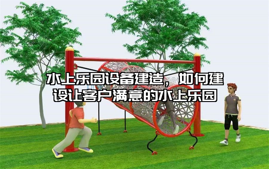 水上樂園設備建造，如何建設讓客戶滿意的水上樂園