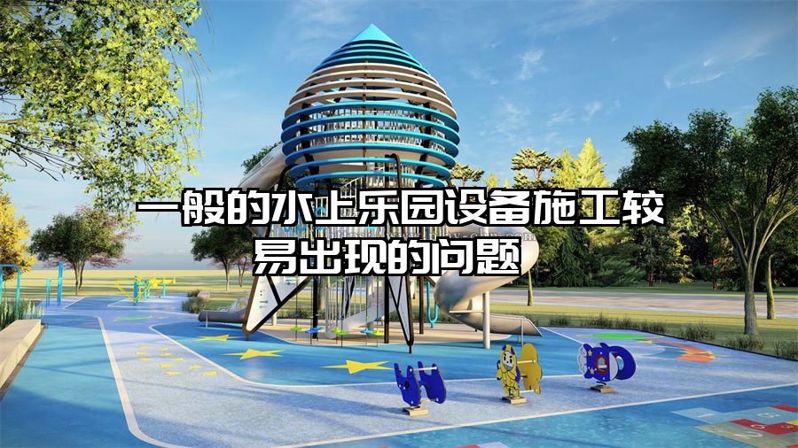 一般的水上樂園設備施工較易出現的問題 