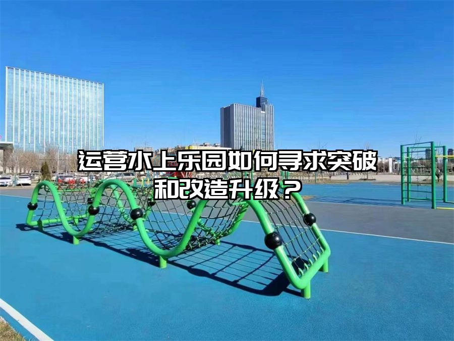 運(yùn)營(yíng)水上樂(lè)園如何尋求突破和改造升級(jí)？