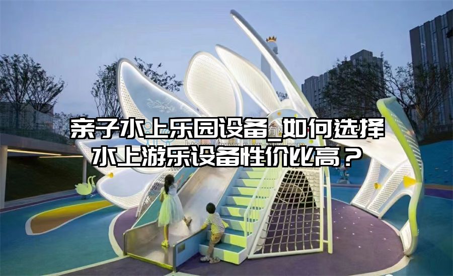 親子水上樂園設備_如何選擇水上游樂設備性價比高？