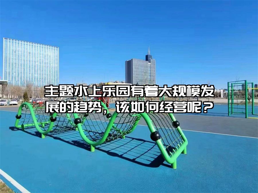 主題水上樂園有著大規(guī)模發(fā)展的趨勢，該如何經(jīng)營呢？