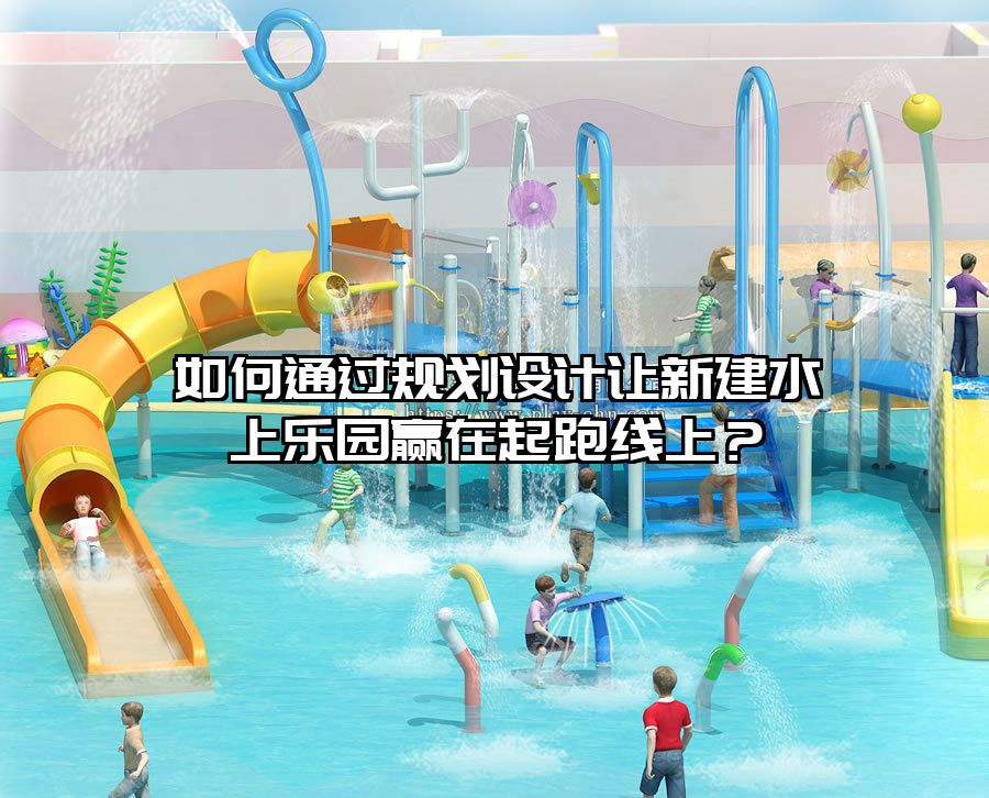 如何通過規劃設計讓新建水上樂園贏在起跑線上？