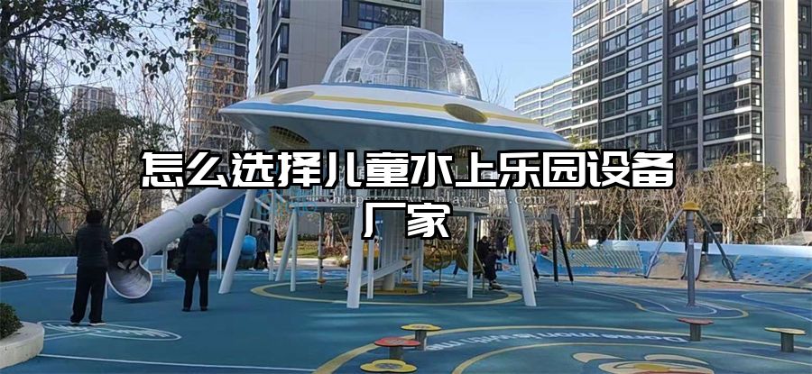 怎么選擇兒童水上樂園設備廠家