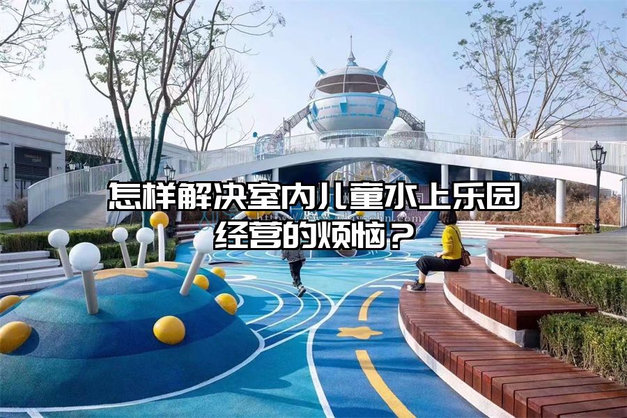 怎樣解決室內兒童水上樂園經營的煩惱？