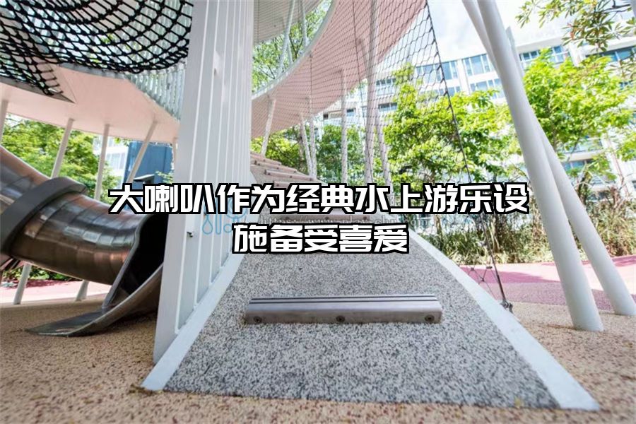 大喇叭作為經(jīng)典水上游樂設(shè)施備受喜愛