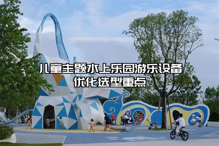 兒童主題水上樂園游樂設(shè)備優(yōu)化選型重點(diǎn)