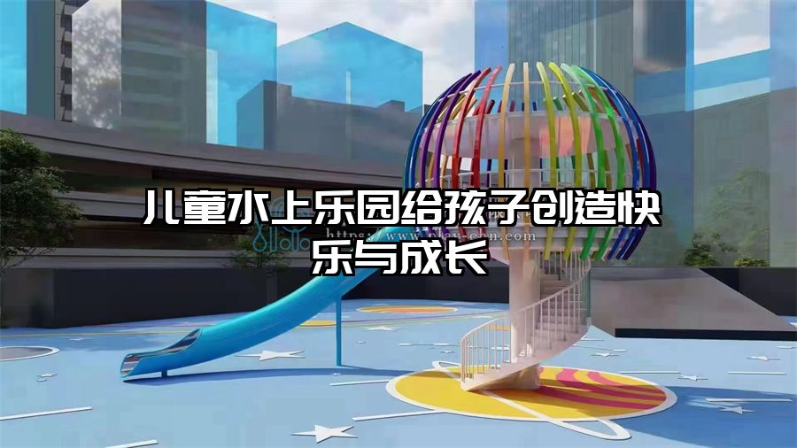 兒童水上樂園給孩子創(chuàng)造快樂與成長