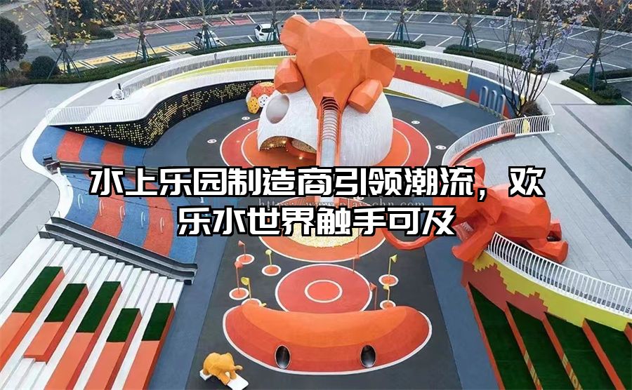 水上樂園制造商引領潮流，歡樂水世界觸手可及