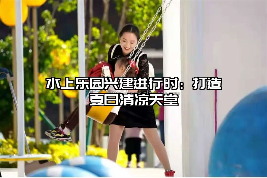 水上樂(lè)園興建進(jìn)行時(shí)：打造夏日清涼天堂