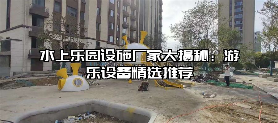水上樂(lè)園設(shè)施廠家大揭秘：游樂(lè)設(shè)備精選推薦