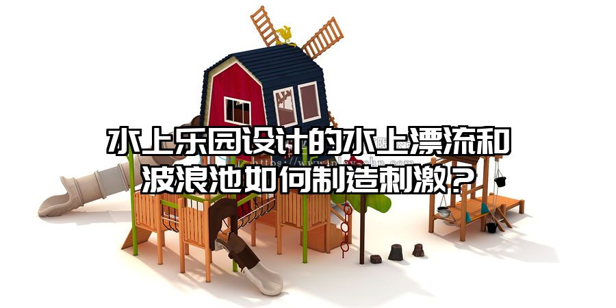 水上樂園設計的水上漂流和波浪池如何制造刺激？