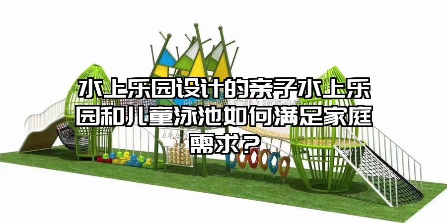 水上樂園設計的親子水上樂園和兒童泳池如何滿足家庭需求？