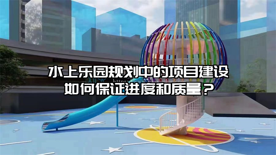 水上樂園規劃中的項目建設如何保證進度和質量？