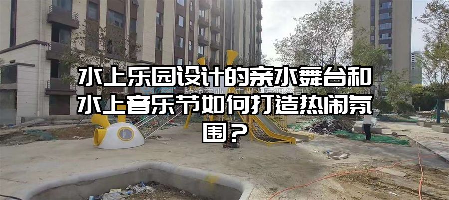水上樂園設計的親水舞臺和水上音樂節如何打造熱鬧氛圍？