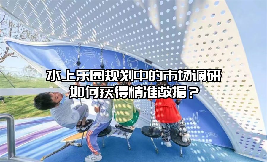 水上樂園規(guī)劃中的市場調研如何獲得精準數(shù)據(jù)？