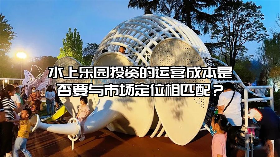 水上樂園投資的運(yùn)營(yíng)成本是否要與市場(chǎng)定位相匹配？